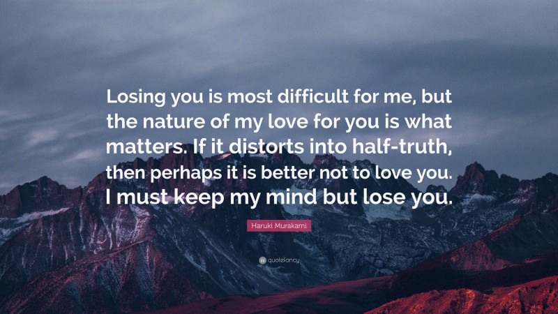 Haruki Murakami Quote: “Losing you is most difficult for me, but the nature of my love for you is what matters. If it distorts into half-truth, then perhaps it is better not to love you. I must keep my mind but lose you.”