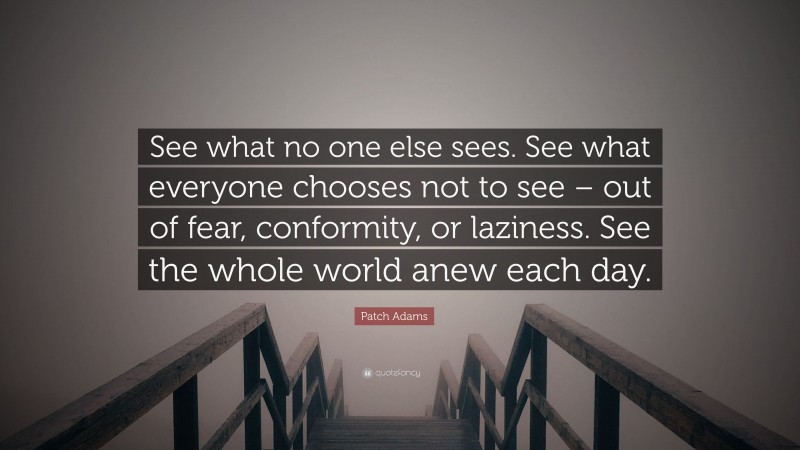 Patch Adams Quote: “See what no one else sees. See what everyone chooses not to see – out of fear, conformity, or laziness. See the whole world anew each day.”