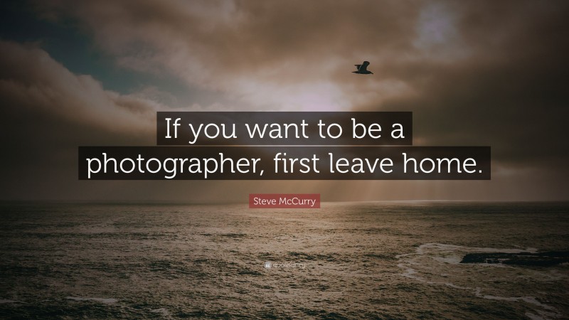 Steve McCurry Quote: “If you want to be a photographer, first leave home.”
