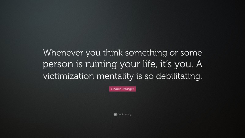 Charlie Munger Quote: “Whenever you think something or some person is ruining your life, it’s you. A victimization mentality is so debilitating.”