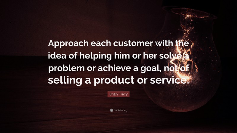 Brian Tracy Quote: “Approach each customer with the idea of helping him or her solve a problem or achieve a goal, not of selling a product or service.”
