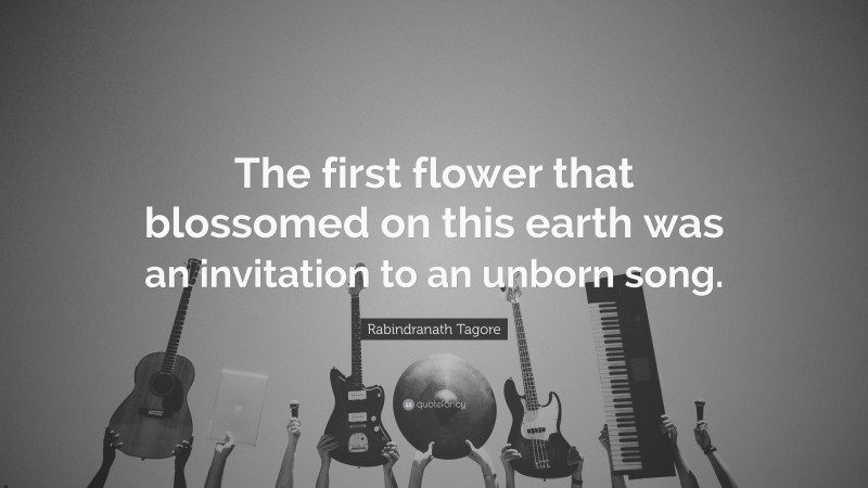 Rabindranath Tagore Quote: “The first flower that blossomed on this earth was an invitation to an unborn song.”