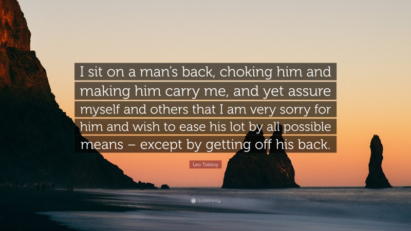Leo Tolstoy Quote: “I sit on a man’s back, choking him and making him carry me, and yet assure myself and others that I am very sorry for him and wish to ease his lot by all possible means – except by getting off his back.”
