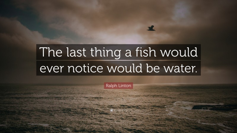 Ralph Linton Quote: “The last thing a fish would ever notice would be water.”