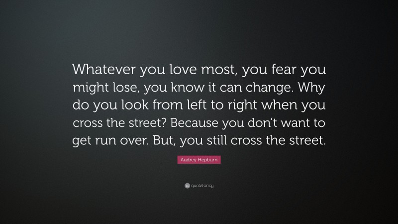 Audrey Hepburn Quote: “Whatever you love most, you fear you might lose, you know it can change. Why do you look from left to right when you cross the street? Because you don’t want to get run over. But, you still cross the street.”