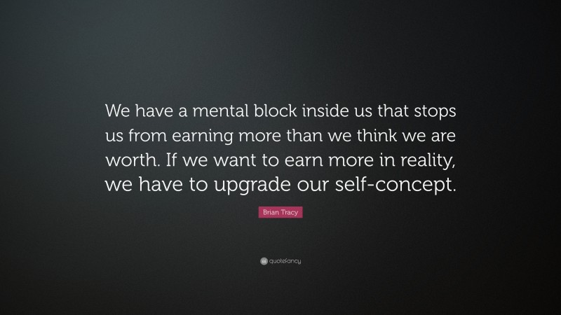 Brian Tracy Quote: “We have a mental block inside us that stops us from earning more than we think we are worth. If we want to earn more in reality, we have to upgrade our self-concept.”