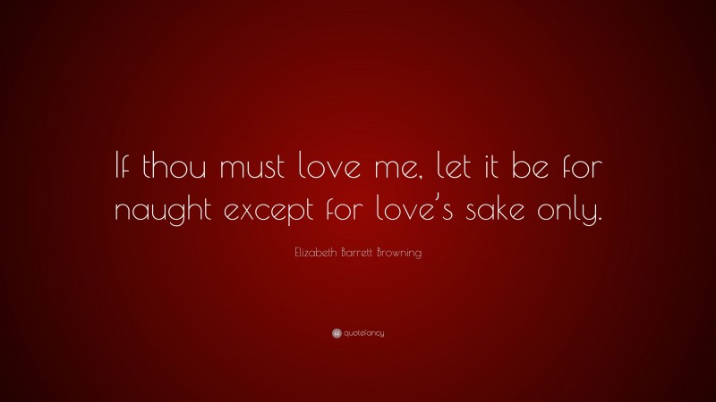 Elizabeth Barrett Browning Quote: “If thou must love me, let it be for naught except for love’s sake only.”