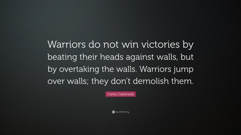 Carlos Castaneda Quote: “Warriors do not win victories by beating their heads against walls, but by overtaking the walls. Warriors jump over walls; they don’t demolish them.”