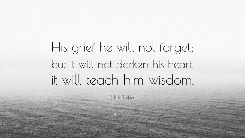 J. R. R. Tolkien Quote: “His grief he will not forget; but it will not darken his heart, it will teach him wisdom.”