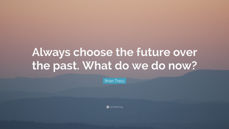 Brian Tracy Quote: “Always choose the future over the past. What do we do now?”