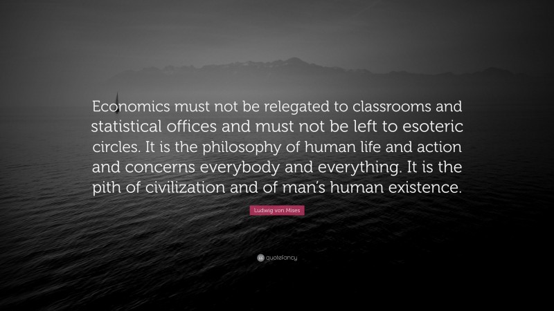 Ludwig von Mises Quote: “Economics must not be relegated to classrooms and statistical offices and must not be left to esoteric circles. It is the philosophy of human life and action and concerns everybody and everything. It is the pith of civilization and of man’s human existence.”