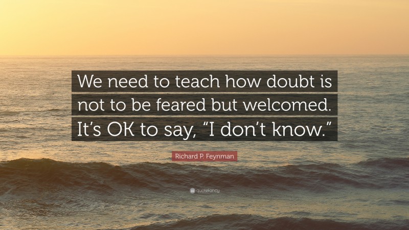 Richard P. Feynman Quote: “We need to teach how doubt is not to be feared but welcomed. It’s OK to say, “I don’t know.””