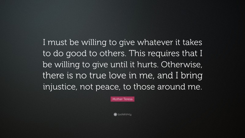 Mother Teresa Quote: “I must be willing to give whatever it takes to do good to others. This requires that I be willing to give until it hurts. Otherwise, there is no true love in me, and I bring injustice, not peace, to those around me.”