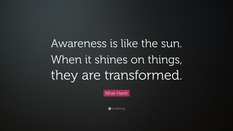 Nhat Hanh Quote: “Awareness is like the sun. When it shines on things, they are transformed.”