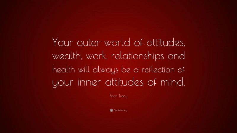 Brian Tracy Quote: “Your outer world of attitudes, wealth, work, relationships and health will always be a reflection of your inner attitudes of mind.”