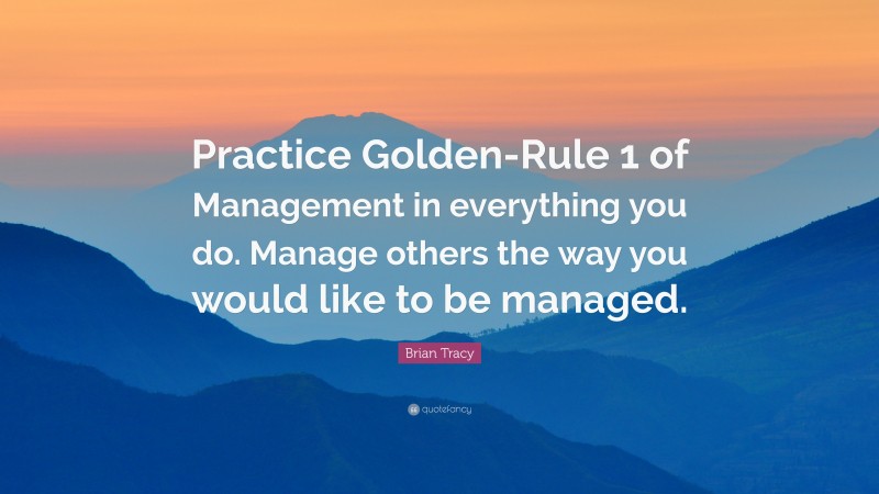 Brian Tracy Quote: “Practice Golden-Rule 1 of Management in everything you do. Manage others the way you would like to be managed.”
