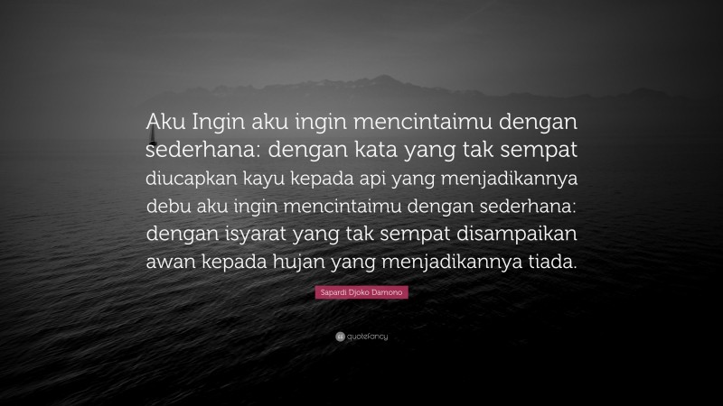 Sapardi Djoko Damono Quote: “Aku Ingin aku ingin mencintaimu dengan sederhana: dengan kata yang tak sempat diucapkan kayu kepada api yang menjadikannya debu aku ingin mencintaimu dengan sederhana: dengan isyarat yang tak sempat disampaikan awan kepada hujan yang menjadikannya tiada.”