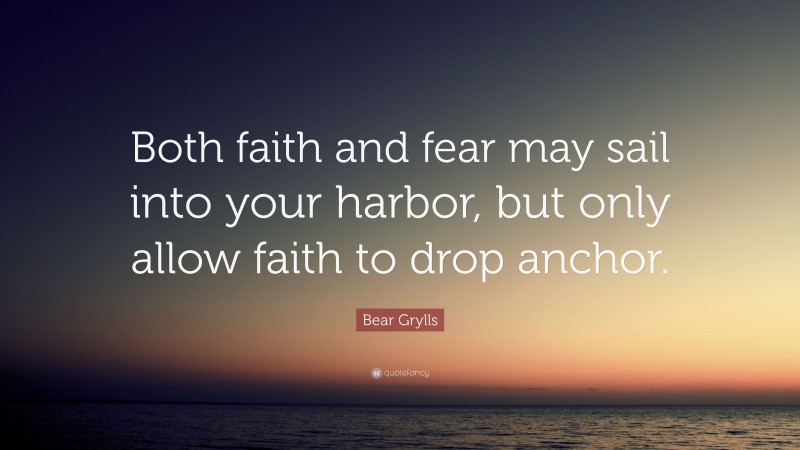 Bear Grylls Quote: “Both faith and fear may sail into your harbor, but only allow faith to drop anchor.”