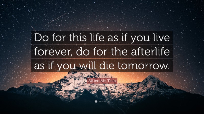 Ali ibn Abi Talib Quote: “Do for this life as if you live forever, do for the afterlife as if you will die tomorrow.”
