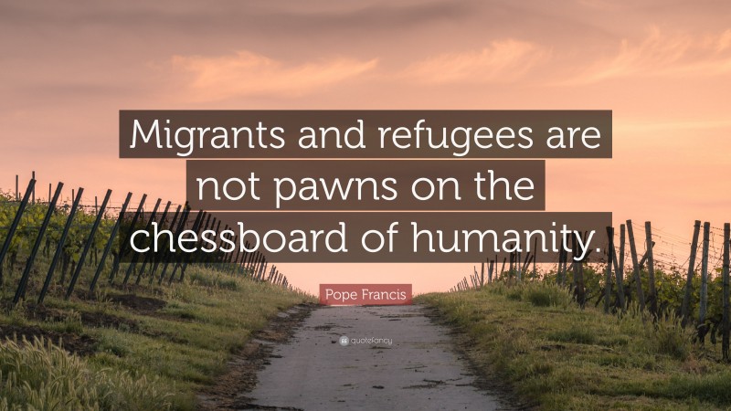 Pope Francis Quote: “Migrants and refugees are not pawns on the chessboard of humanity.”