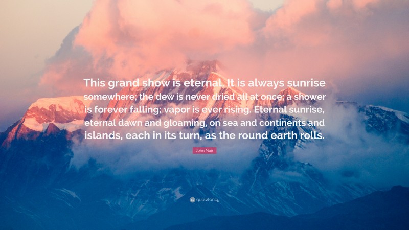John Muir Quote: “This grand show is eternal. It is always sunrise somewhere; the dew is never dried all at once; a shower is forever falling; vapor is ever rising. Eternal sunrise, eternal dawn and gloaming, on sea and continents and islands, each in its turn, as the round earth rolls.”