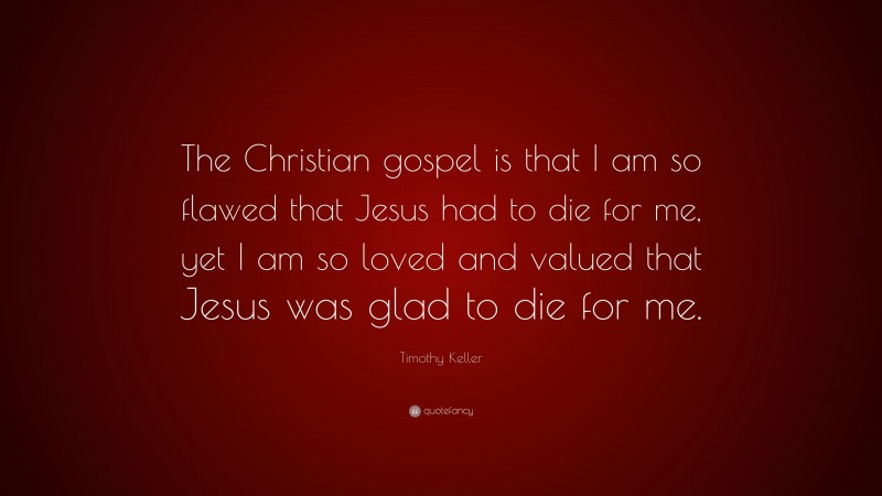 Timothy Keller Quote: “The Christian gospel is that I am so flawed that Jesus had to die for me, yet I am so loved and valued that Jesus was glad to die for me.”