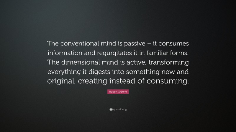 Robert Greene Quote: “The conventional mind is passive – it consumes information and regurgitates it in familiar forms. The dimensional mind is active, transforming everything it digests into something new and original, creating instead of consuming.”