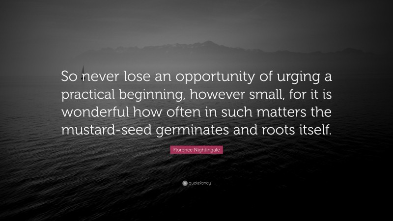 Florence Nightingale Quote: “So never lose an opportunity of urging a practical beginning, however small, for it is wonderful how often in such matters the mustard-seed germinates and roots itself.”