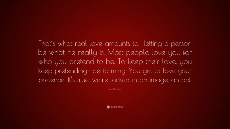 Jim Morrison Quote: “That’s what real love amounts to- letting a person be what he really is. Most people love you for who you pretend to be. To keep their love, you keep pretending- performing. You get to love your pretence. It’s true, we’re locked in an image, an act.”