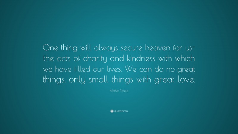 Mother Teresa Quote: “One thing will always secure heaven for us-the acts of charity and kindness with which we have filled our lives. We can do no great things, only small things with great love.”