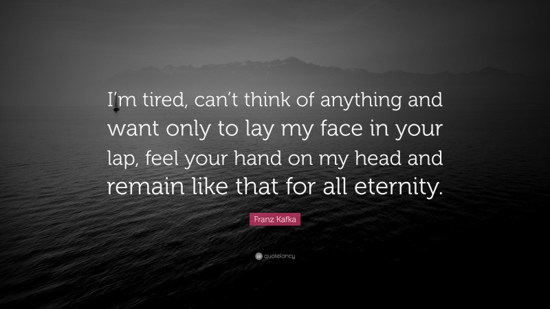 Franz Kafka Quote: “I’m tired, can’t think of anything and want only to lay my face in your lap, feel your hand on my head and remain like that for all eternity.”