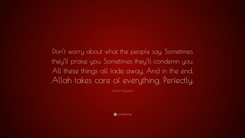 Yasmin Mogahed Quote: “Don’t worry about what the people say. Sometimes they’ll praise you. Sometimes they’ll condemn you. All these things all fade away. And in the end, Allah takes care of everything. Perfectly.”