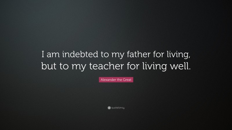 Alexander the Great Quote: “I am indebted to my father for living, but to my teacher for living well.”