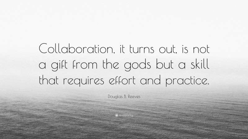 Douglas B. Reeves Quote: “Collaboration, it turns out, is not a gift from the gods but a skill that requires effort and practice.”