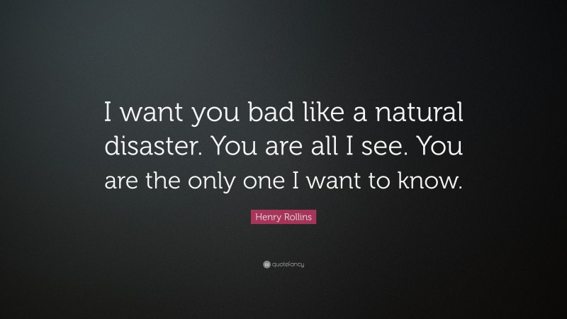 Henry Rollins Quote: “I want you bad like a natural disaster. You are all I see. You are the only one I want to know.”