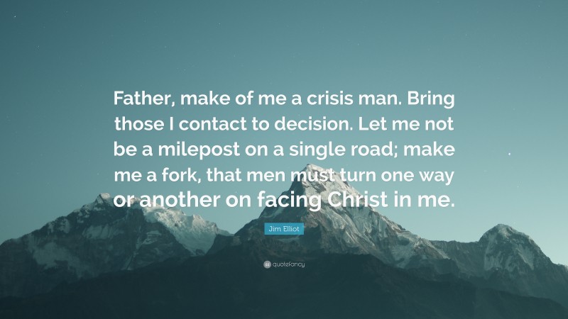 Jim Elliot Quote: “Father, make of me a crisis man. Bring those I contact to decision. Let me not be a milepost on a single road; make me a fork, that men must turn one way or another on facing Christ in me.”