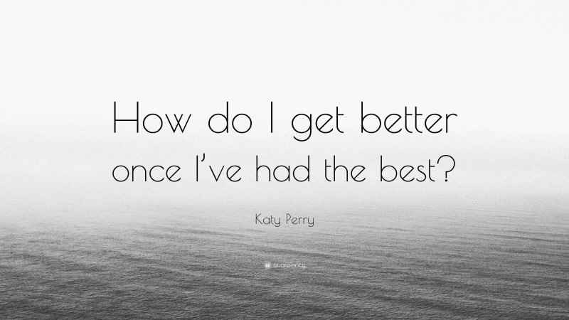 Katy Perry Quote: “How do I get better once I’ve had the best?”