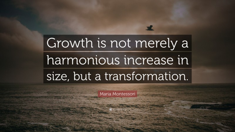 Maria Montessori Quote: “Growth is not merely a harmonious increase in size, but a transformation.”