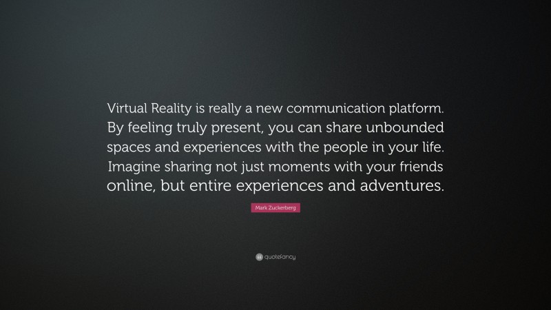 Mark Zuckerberg Quote: “Virtual Reality is really a new communication platform. By feeling truly present, you can share unbounded spaces and experiences with the people in your life. Imagine sharing not just moments with your friends online, but entire experiences and adventures.”