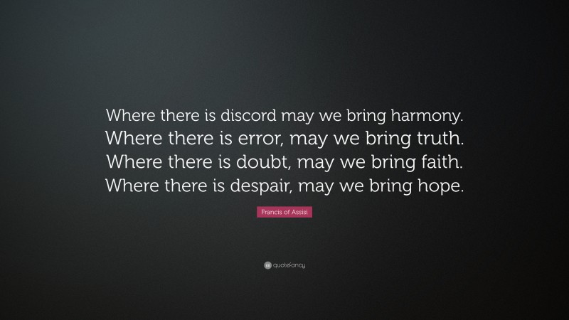 Francis of Assisi Quote: “Where there is discord may we bring harmony. Where there is error, may we bring truth. Where there is doubt, may we bring faith. Where there is despair, may we bring hope.”