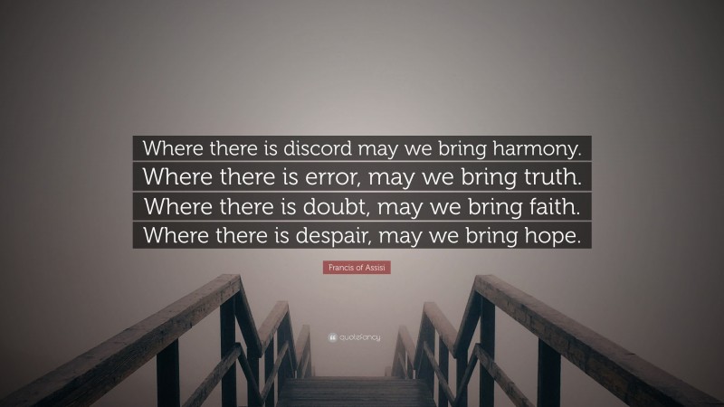 Francis of Assisi Quote: “Where there is discord may we bring harmony. Where there is error, may we bring truth. Where there is doubt, may we bring faith. Where there is despair, may we bring hope.”