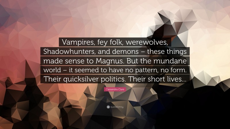 Cassandra Clare Quote: “Vampires, fey folk, werewolves, Shadowhunters, and demons – these things made sense to Magnus. But the mundane world – it seemed to have no pattern, no form. Their quicksilver politics. Their short lives...”