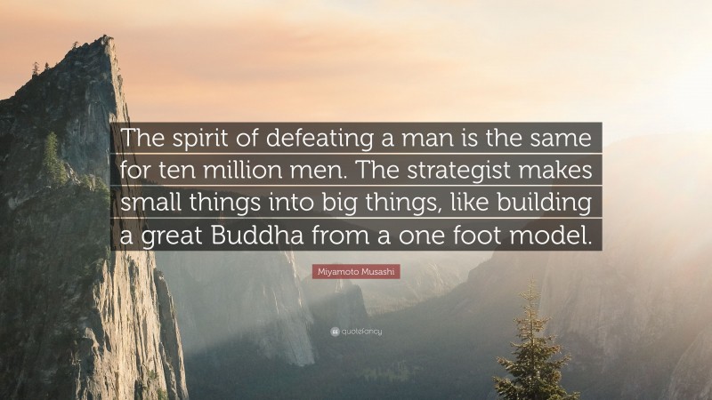 Miyamoto Musashi Quote: “The spirit of defeating a man is the same for ten million men. The strategist makes small things into big things, like building a great Buddha from a one foot model.”