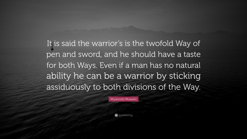 Miyamoto Musashi Quote: “It is said the warrior’s is the twofold Way of pen and sword, and he should have a taste for both Ways. Even if a man has no natural ability he can be a warrior by sticking assiduously to both divisions of the Way.”