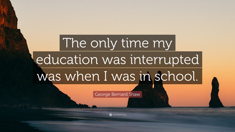 George Bernard Shaw Quote: “The only time my education was interrupted was when I was in school.”