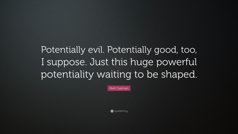 Neil Gaiman Quote: “Potentially evil. Potentially good, too, I suppose. Just this huge powerful potentiality waiting to be shaped.”