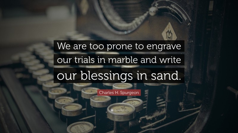 Charles H. Spurgeon Quote: “We are too prone to engrave our trials in marble and write our blessings in sand.”