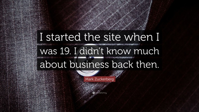 Mark Zuckerberg Quote: “I started the site when I was 19. I didn’t know much about business back then.”