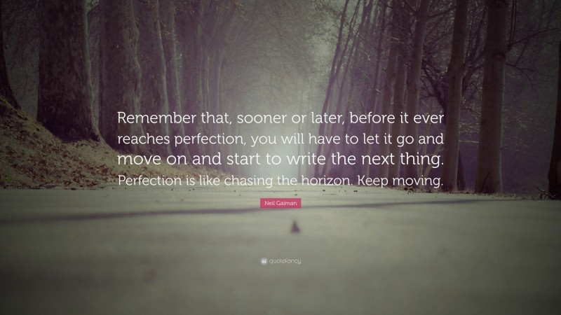 Neil Gaiman Quote: “Remember that, sooner or later, before it ever reaches perfection, you will have to let it go and move on and start to write the next thing. Perfection is like chasing the horizon. Keep moving.”