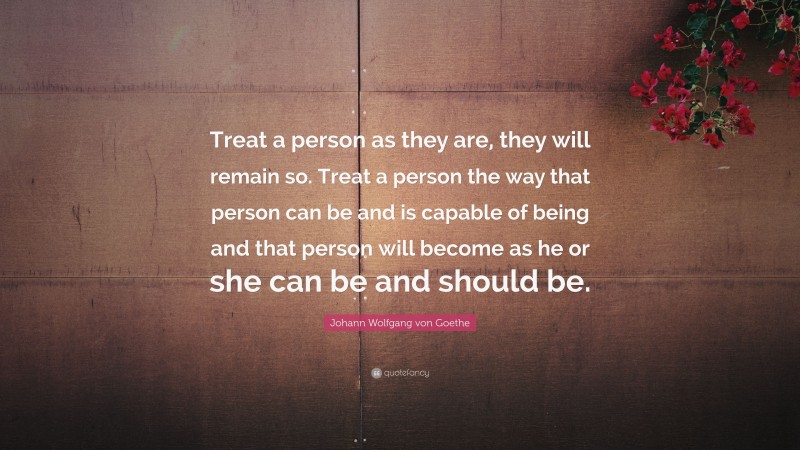 Johann Wolfgang von Goethe Quote: “Treat a person as they are, they will remain so. Treat a person the way that person can be and is capable of being and that person will become as he or she can be and should be.”
